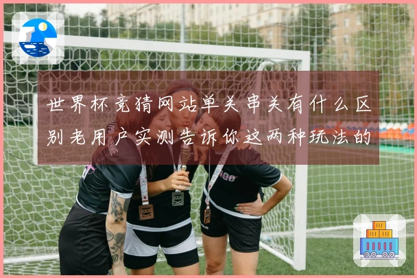 世界杯竞猜网站单关串关有什么区别老用户实测告诉你这两种玩法的实用建议