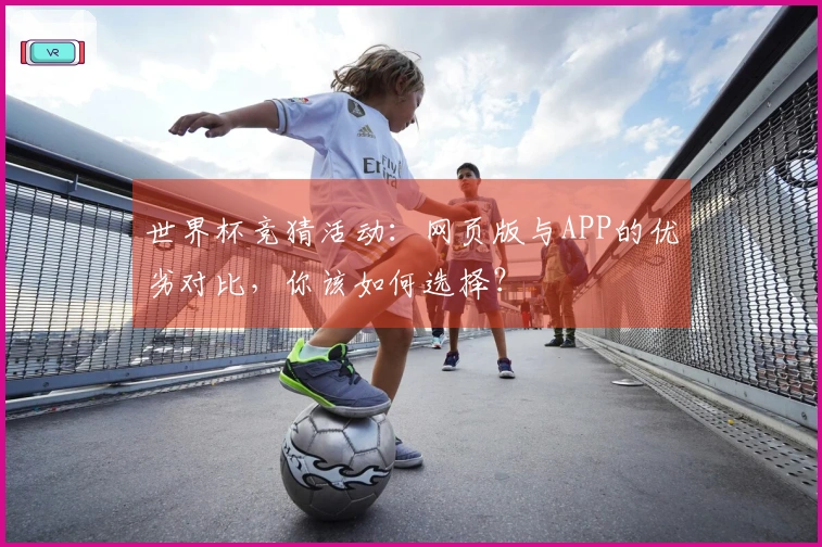 世界杯竞猜活动：网页版与APP的优劣对比，你该如何选择？